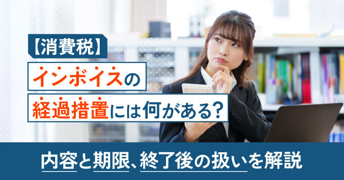 【消費税】インボイスの経過措置には何がある？内容と期限、終了後の扱いを解説