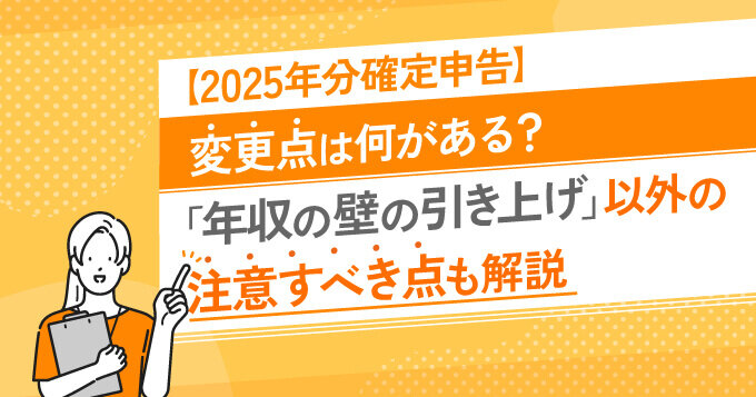 【2025年分確定申告】変更点は何がある？「年収の壁の引き上げ」以外の注意すべき点も解説